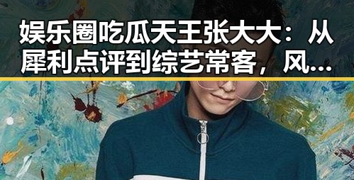 娱乐圈吃瓜天王张大大：从犀利点评到综艺常客，风格独特的“吃瓜帝”现状揭秘
