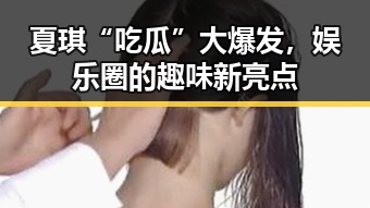 夏琪“吃瓜”大爆发，娱乐圈的趣味新亮点