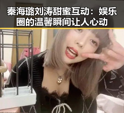 秦海璐刘涛甜蜜互动：娱乐圈的温馨瞬间让人心动